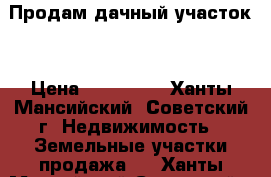 Продам дачный участок  › Цена ­ 450 000 - Ханты-Мансийский, Советский г. Недвижимость » Земельные участки продажа   . Ханты-Мансийский,Советский г.